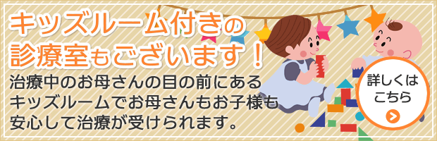 キッズルーム付きの診療室もございます！ 治療中のお母さんの目の前にあるキッズルームでお母さんもお子様も安心して治療が受けられます。 詳しくはこちら