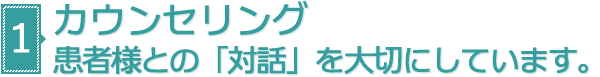 カウンセリング 患者様との「対話」を大切にしています。