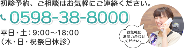 初診予約、ご相談はお気軽にご連絡ください。 0598-38-8000 平日:9:00〜18:30 土:9:00〜17:30（日曜祝日休診）